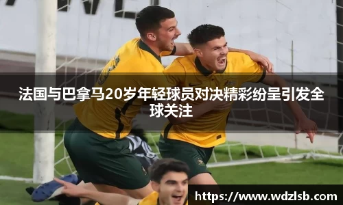 法国与巴拿马20岁年轻球员对决精彩纷呈引发全球关注