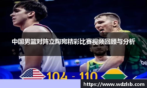中国男篮对阵立陶宛精彩比赛视频回顾与分析